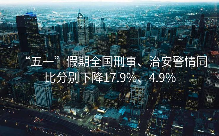 “五一”假期全国刑事、治安警情同比分别下降17.9%、4.9%