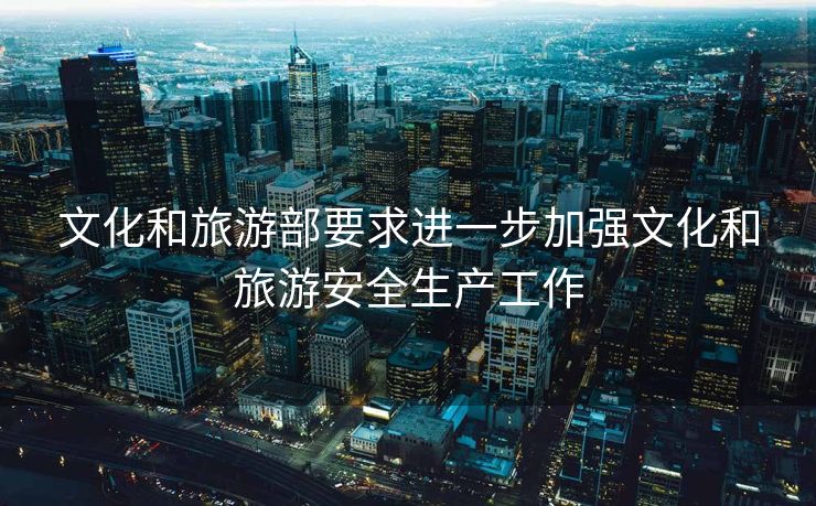 文化和旅游部要求进一步加强文化和旅游安全生产工作