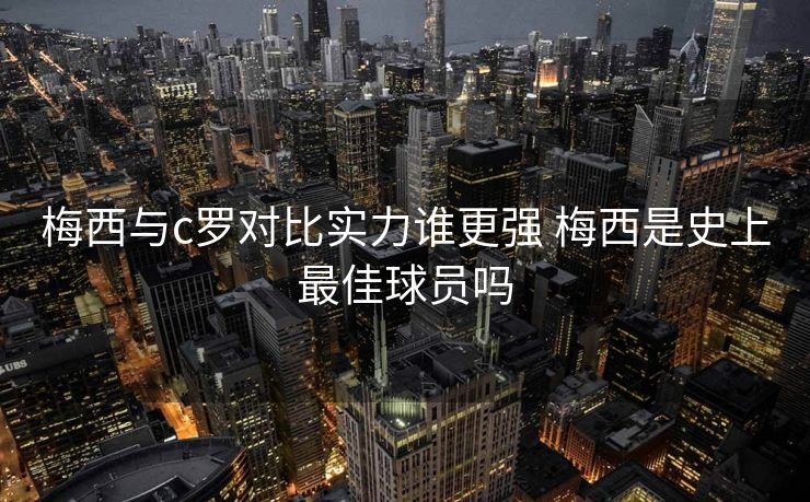 梅西与c罗对比实力谁更强 梅西是史上最佳球员吗