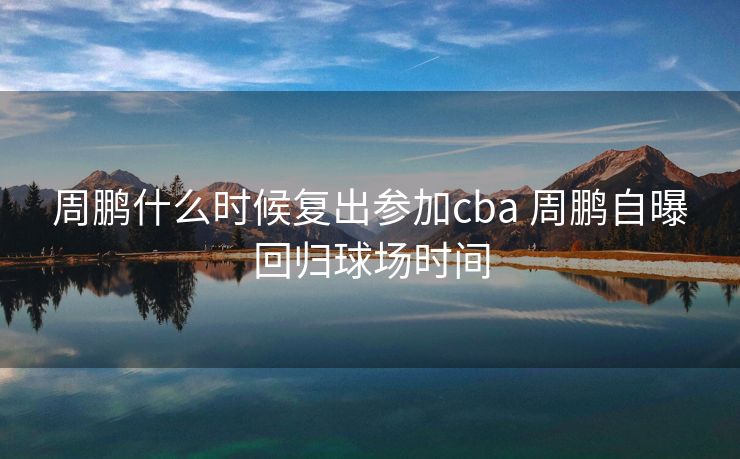周鹏什么时候复出参加cba 周鹏自曝回归球场时间