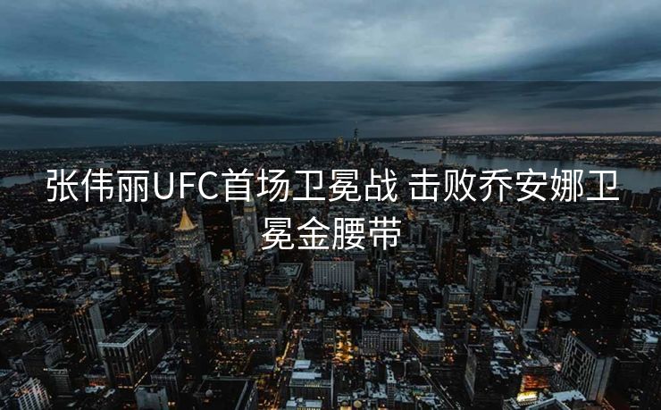 张伟丽UFC首场卫冕战 击败乔安娜卫冕金腰带