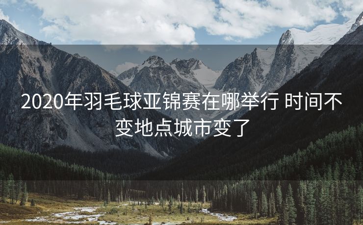 2020年羽毛球亚锦赛在哪举行 时间不变地点城市变了