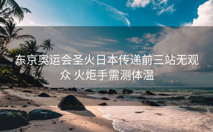 东京奥运会圣火日本传递前三站无观众 火炬手需测体温