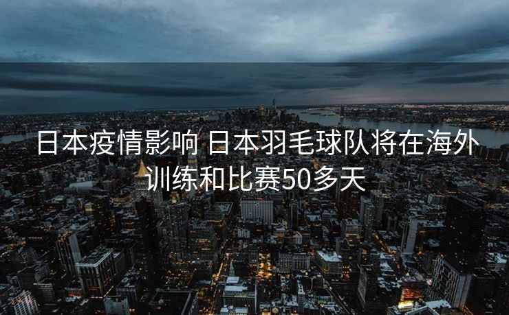 日本疫情影响 日本羽毛球队将在海外训练和比赛50多天