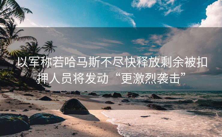以军称若哈马斯不尽快释放剩余被扣押人员将发动“更激烈袭击”