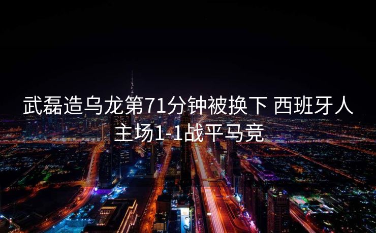 武磊造乌龙第71分钟被换下 西班牙人主场1-1战平马竞