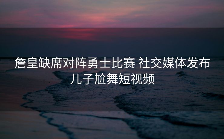 詹皇缺席对阵勇士比赛 社交媒体发布儿子尬舞短视频