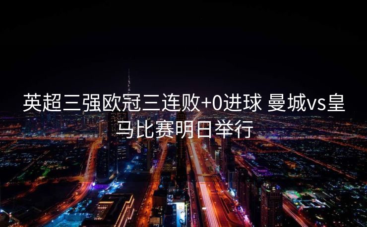 英超三强欧冠三连败+0进球 曼城vs皇马比赛明日举行