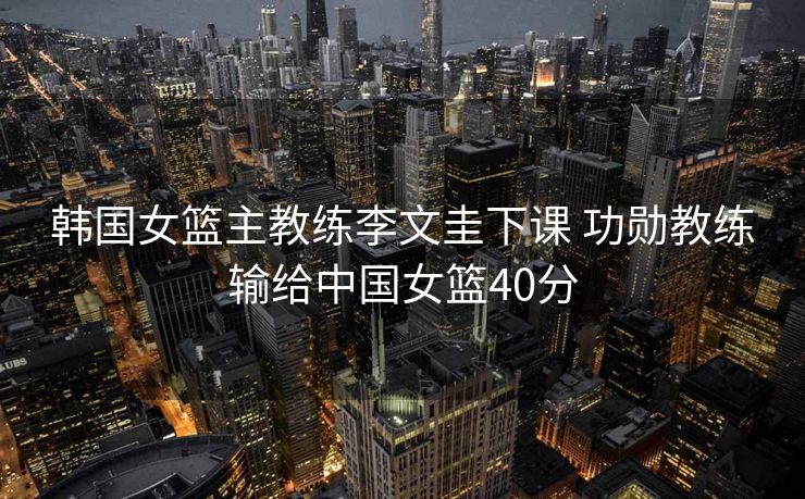 韩国女篮主教练李文圭下课 功勋教练输给中国女篮40分