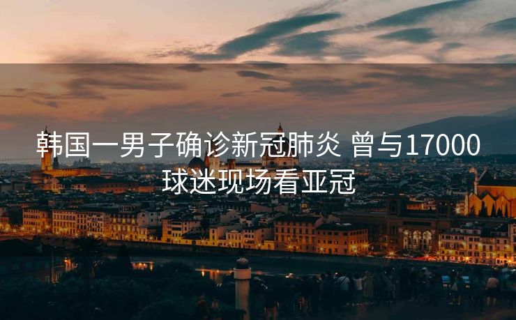 韩国一男子确诊新冠肺炎 曾与17000球迷现场看亚冠