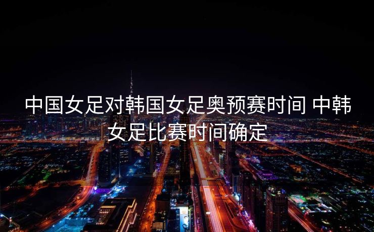 中国女足对韩国女足奥预赛时间 中韩女足比赛时间确定