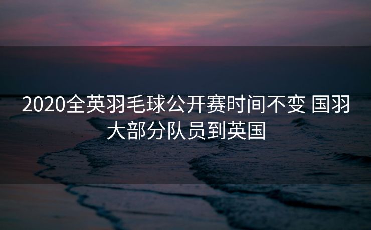2020全英羽毛球公开赛时间不变 国羽大部分队员到英国