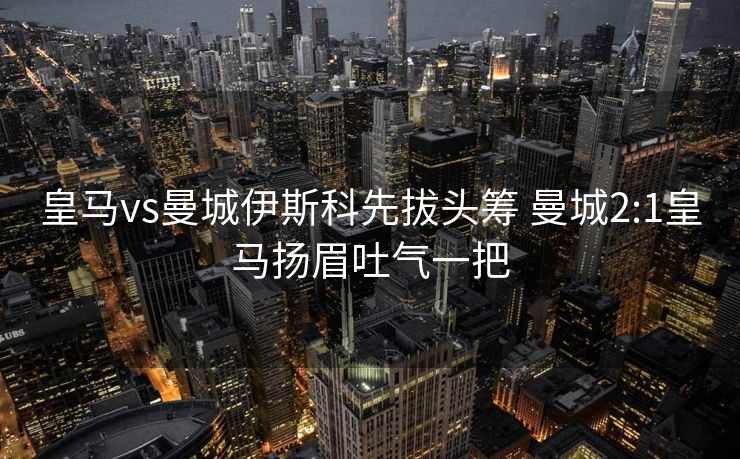 皇马vs曼城伊斯科先拔头筹 曼城2:1皇马扬眉吐气一把