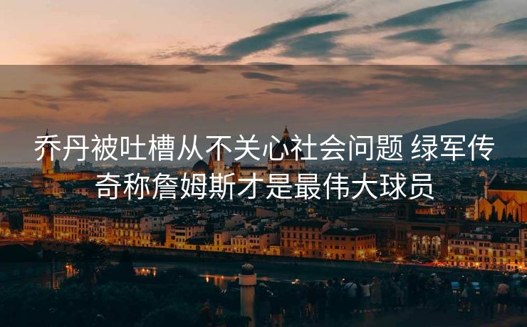 乔丹被吐槽从不关心社会问题 绿军传奇称詹姆斯才是最伟大球员