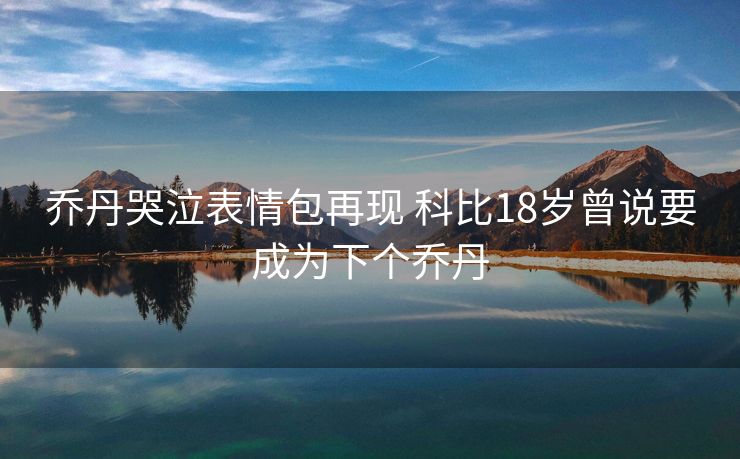 乔丹哭泣表情包再现 科比18岁曾说要成为下个乔丹