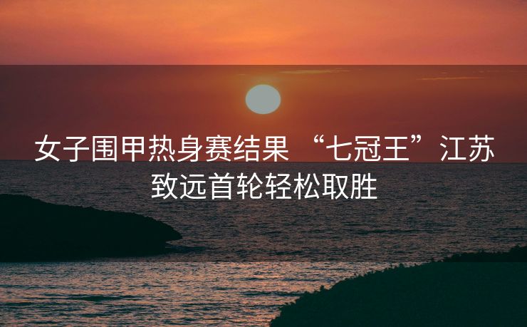 女子围甲热身赛结果 “七冠王”江苏致远首轮轻松取胜