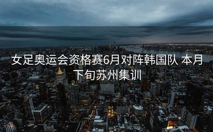 女足奥运会资格赛6月对阵韩国队 本月下旬苏州集训
