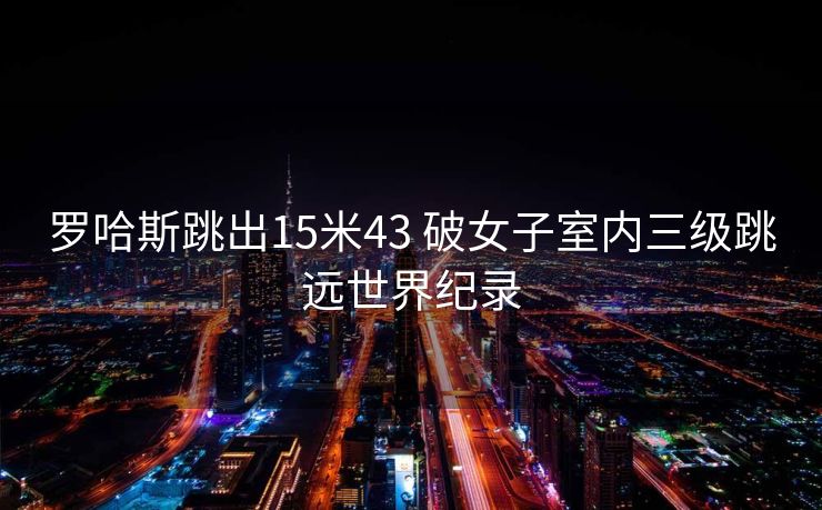 罗哈斯跳出15米43 破女子室内三级跳远世界纪录