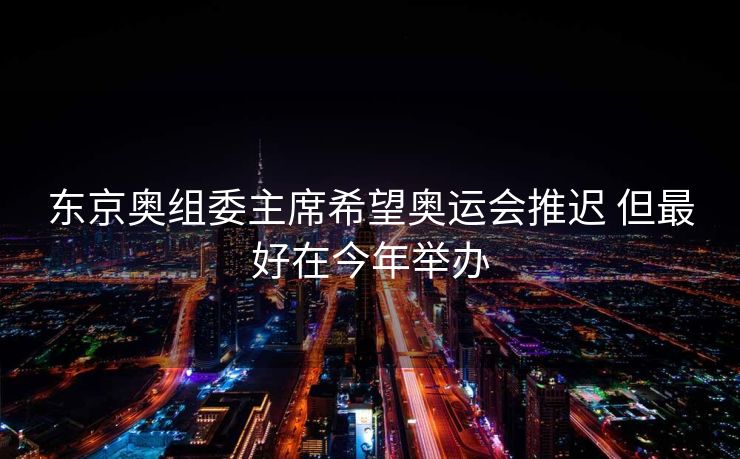 东京奥组委主席希望奥运会推迟 但最好在今年举办