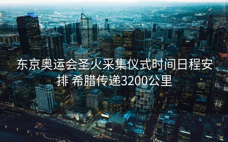 东京奥运会圣火采集仪式时间日程安排 希腊传递3200公里