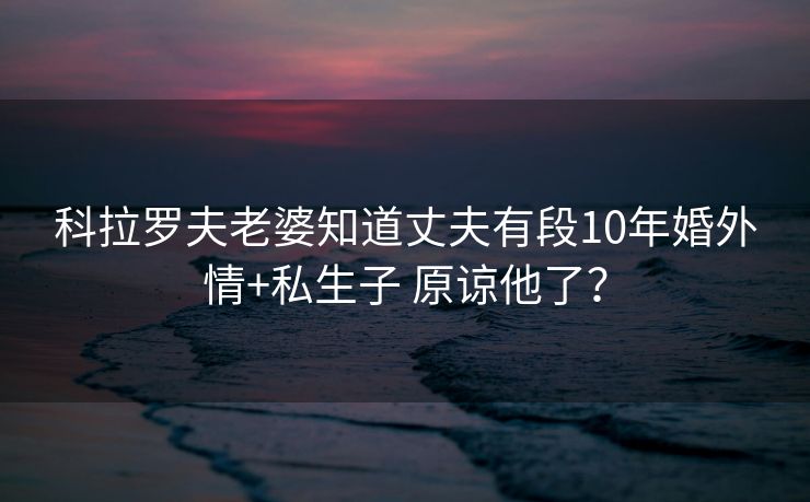 科拉罗夫老婆知道丈夫有段10年婚外情+私生子 原谅他了？