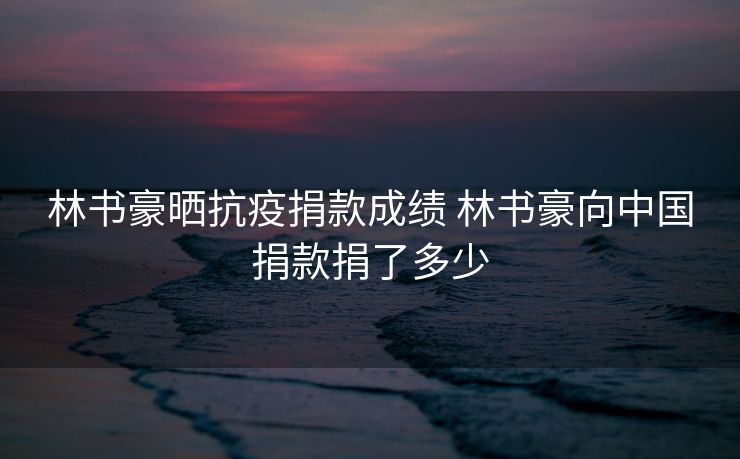 林书豪晒抗疫捐款成绩 林书豪向中国捐款捐了多少