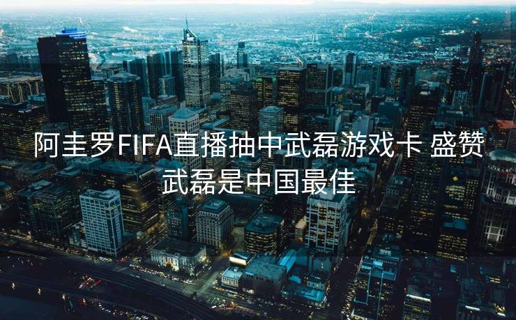 阿圭罗FIFA直播抽中武磊游戏卡 盛赞武磊是中国最佳