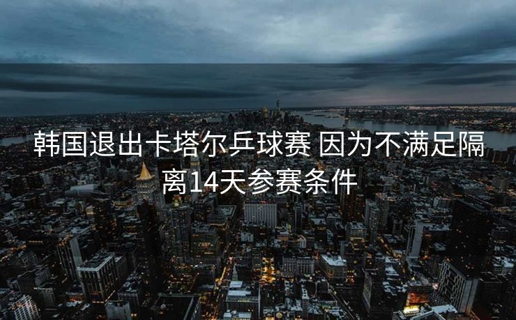 韩国退出卡塔尔乒球赛 因为不满足隔离14天参赛条件
