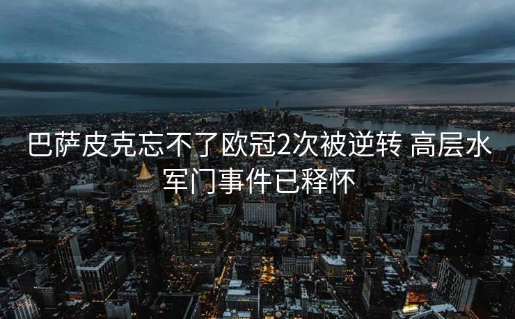 巴萨皮克忘不了欧冠2次被逆转 高层水军门事件已释怀
