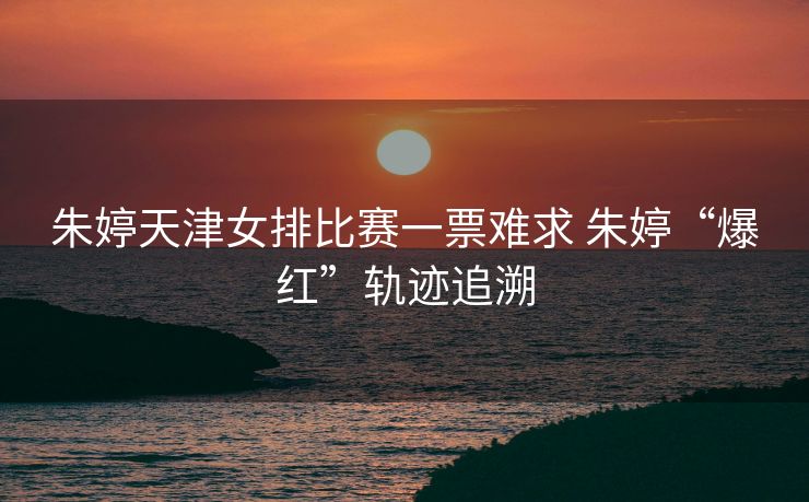 朱婷天津女排比赛一票难求 朱婷“爆红”轨迹追溯