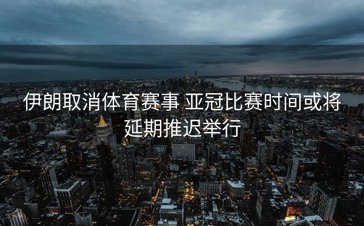 伊朗取消体育赛事 亚冠比赛时间或将延期推迟举行