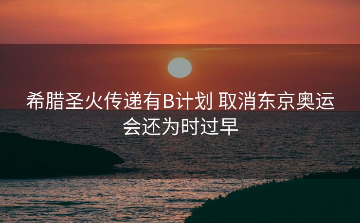 希腊圣火传递有B计划 取消东京奥运会还为时过早