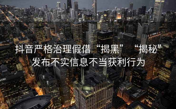 抖音严格治理假借“揭黑”“揭秘”发布不实信息不当获利行为