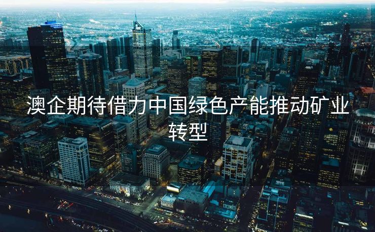 澳企期待借力中国绿色产能推动矿业转型