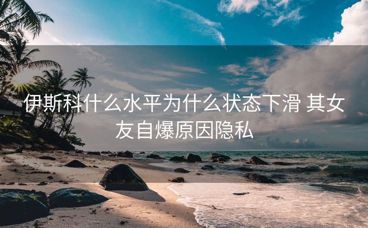 伊斯科什么水平为什么状态下滑 其女友自爆原因隐私