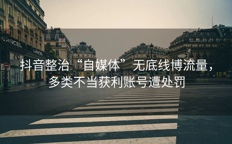 抖音整治“自媒体”无底线博流量，多类不当获利账号遭处罚