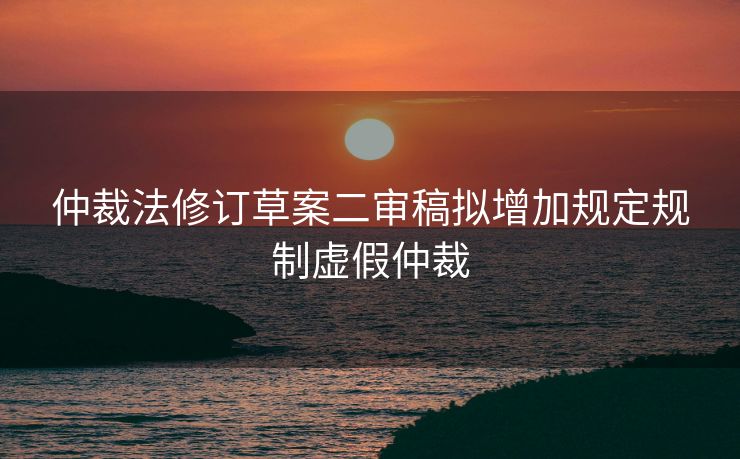 仲裁法修订草案二审稿拟增加规定规制虚假仲裁
