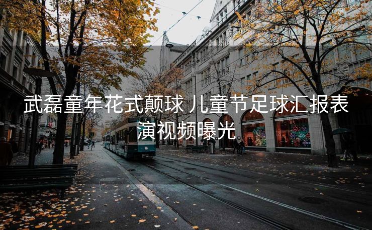 武磊童年花式颠球 儿童节足球汇报表演视频曝光