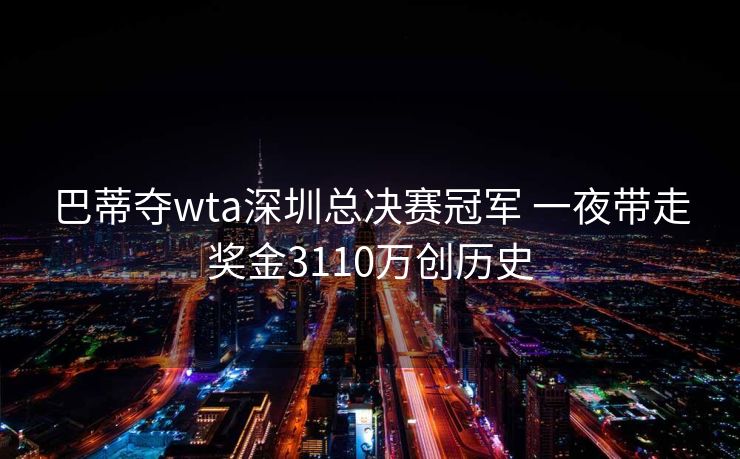 巴蒂夺wta深圳总决赛冠军 一夜带走奖金3110万创历史