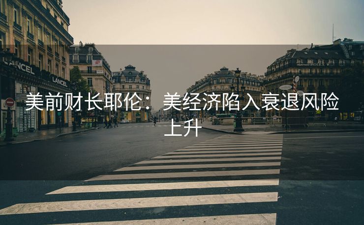 美前财长耶伦：美经济陷入衰退风险上升