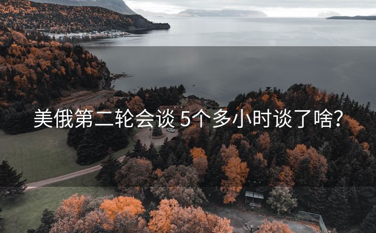 美俄第二轮会谈 5个多小时谈了啥？