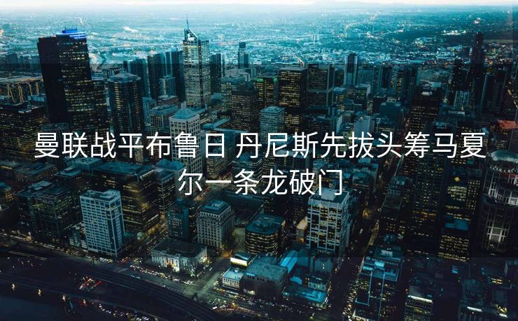 曼联战平布鲁日 丹尼斯先拔头筹马夏尔一条龙破门