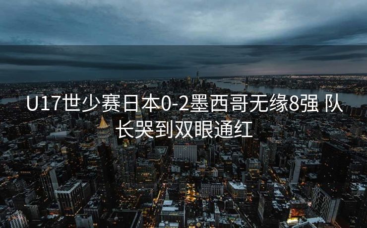 U17世少赛日本0-2墨西哥无缘8强 队长哭到双眼通红