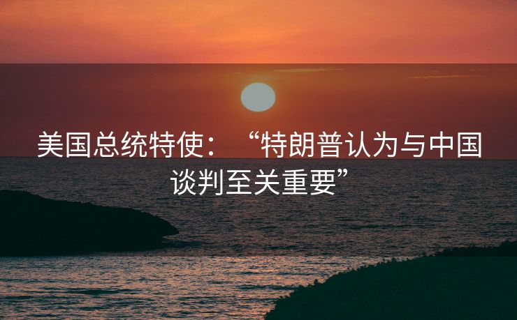 美国总统特使：“特朗普认为与中国谈判至关重要”