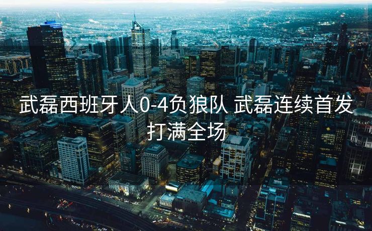 武磊西班牙人0-4负狼队 武磊连续首发打满全场