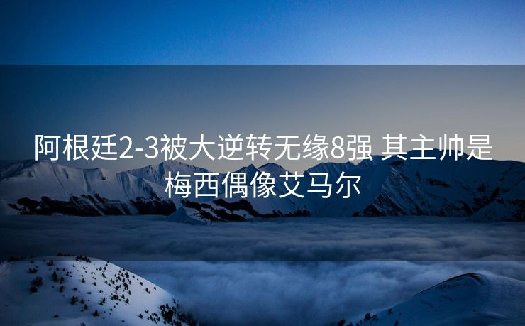 阿根廷2-3被大逆转无缘8强 其主帅是梅西偶像艾马尔