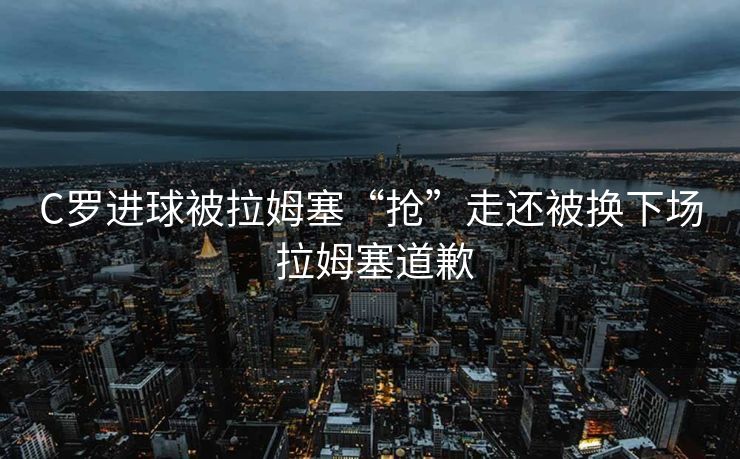 C罗进球被拉姆塞“抢”走还被换下场 拉姆塞道歉