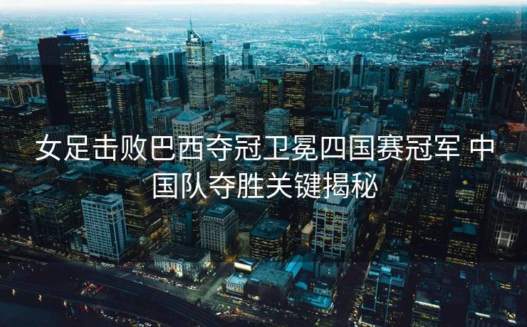 女足击败巴西夺冠卫冕四国赛冠军 中国队夺胜关键揭秘