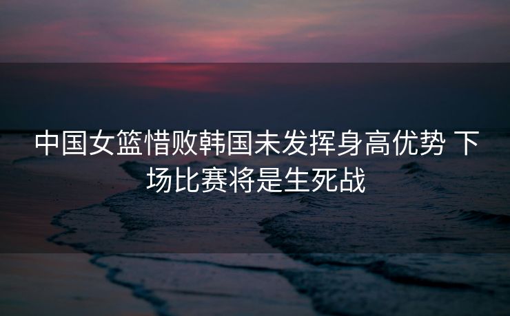 中国女篮惜败韩国未发挥身高优势 下场比赛将是生死战