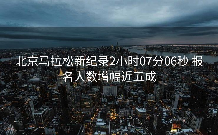 北京马拉松新纪录2小时07分06秒 报名人数增幅近五成